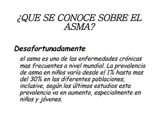 ¿QUE SE CONOCE SOBRE EL ASMA? Desafortunadamente …  el asma es una de las enfermedades crónicas mas frecuentes a nivel mundial. La prevalencia de asma en niños varía desde el 1% hasta mas del 30% en las diferentes poblaciones, inclusive, según los últimos estudios esta prevalencia va en aumento, especialmente en niños y jóvenes. 