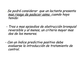 -  Se podrá considerar  que un lactante presenta  mas riesgo de padecer asma  cuando haya tenido: - Tres o mas episodios de obstrucción bronquial reversible y al menos, un criterio mayor mas dos de los menores. - Con un índice predictivo positivo debe evaluarse la introducción de tratamiento de control. 