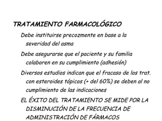 TRATAMIENTO FARMACOLÓGICO Debe instituirse precozmente en base a la severidad del asma Debe asegurarse que el paciente y su familia colaboren en su cumplimiento (adhesión) Diversos estudios indican que el fracaso de los trat. con esteroides tópicos (+ del 60%) se deben al no cumplimiento de las indicaciones EL ÉXITO DEL TRATAMIENTO SE MIDE POR LA DISMINUCIÓN DE LA FRECUENCIA DE ADMINISTRACIÓN DE FÁRMACOS 