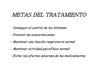 METAS   DEL TRATAMIENTO -  Conseguir el control de los síntomas - Prevenir las exacerbaciones - Mantener una función respiratoria normal - Mantener actividad psicofísica normal - Evitar los efectos adversos de los medicamentos 