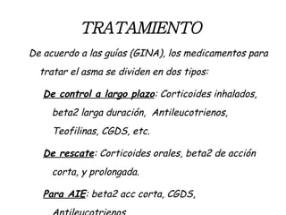TRATAMIENTO   De acuerdo a las guías (GINA), los medicamentos para tratar el asma se dividen en dos tipos: De control a largo plazo : Corticoides inhalados, beta2 larga duración,  Antileucotrienos, Teofilinas, CGDS, etc. De rescate : Corticoides orales, beta2 de acción corta, y prolongada.  Para AIE : beta2 acc corta, CGDS, Antileucotrienos 