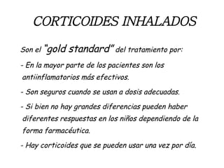 CORTICOIDES   INHALADOS Son el  “gold standard”  del tratamiento por: - En la mayor parte de los pacientes son los antiinflamatorios más efectivos. - Son seguros cuando se usan a dosis adecuadas. - Si bien no hay grandes diferencias pueden haber diferentes respuestas en los niños dependiendo de la forma farmacéutica.  - Hay corticoides que se pueden usar una vez por día.  