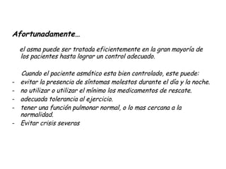 Afortunadamente…  el asma puede ser tratada eficientemente en la gran mayoría de los pacientes hasta lograr un control adecuado.  Cuando el paciente asmático esta bien controlado, este puede:  evitar la presencia de síntomas molestos durante el día y la noche. no utilizar o utilizar el mínimo los medicamentos de rescate. adecuada tolerancia al ejercicio. tener una función pulmonar normal, o lo mas cercana a la normalidad. Evitar crisis severas 