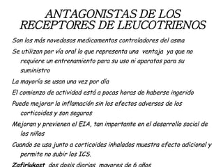 ANTAGONISTAS DE LOS RECEPTORES DE LEUCOTRIENOS Son los más novedosos medicamentos controladores del asma Se utilizan por vía oral lo que representa una  ventaja  ya que no requiere un entrenamiento para su uso ni aparatos para su suministro La mayoría se usan una vez por día El comienzo de actividad está a pocas horas de haberse ingerido Puede mejorar la inflamación sin los efectos adversos de los corticoides y son seguros Mejoran y previenen el EIA, tan importante en el desarrollo social de los niños Cuando se usa junto a corticoides inhalados muestra efecto adicional y permite no subir los ICS. Zafirlukast   dos dosis diarias  mayores de 6 años Montelukast   una dosis diaria a partir del año de edad 