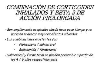 COMBINACIÓN DE CORTICOIDES INHALADOS Y BETA 2 DE ACCIÓN PROLONGADA - Son ampliamente aceptados desde hace poco tiempo y no parecen provocar mayores efectos adversos - Las combinaciones existentes son: Fluticasona / salmeterol Budesonida / formoterol - Salmeterol y Formoterol se pueden prescribir a partir de los 4 / 6 años respectivamente 