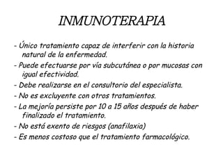 INMUNOTERAPIA - Único tratamiento capaz de interferir con la historia natural de la enfermedad. - Puede efectuarse por vía subcutánea o por mucosas con igual efectividad. - Debe realizarse en el consultorio del especialista. - No es excluyente con otros tratamientos. - La mejoría persiste por 10 a 15 años después de haber finalizado el tratamiento. - No está exento de riesgos (anafilaxia) - Es menos costoso que el tratamiento farmacológico. 