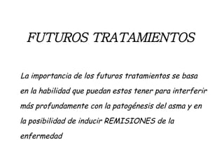 FUTUROS TRATAMIENTOS   La importancia de los futuros tratamientos se basa en la habilidad que puedan estos tener para interferir más profundamente con la patogénesis del asma y en la posibilidad de inducir REMISIONES de la enfermedad 