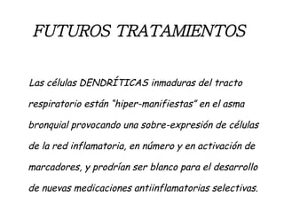 FUTUROS TRATAMIENTOS   Las células DENDRÍTICAS inmaduras del tracto respiratorio están “hiper-manifiestas” en el asma bronquial provocando una sobre-expresión de células de la red inflamatoria, en número y en activación de marcadores, y prodrían ser blanco para el desarrollo de nuevas medicaciones antiinflamatorias selectivas. 