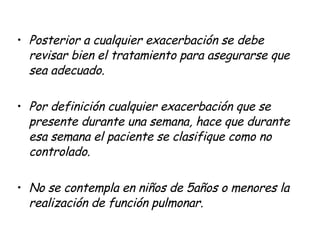 Posterior a cualquier exacerbación se debe revisar bien el tratamiento para asegurarse que sea adecuado. Por definición cualquier exacerbación que se presente durante una semana, hace que durante esa semana el paciente se clasifique como no controlado. No se contempla en niños de 5años o menores la realización de función pulmonar. 