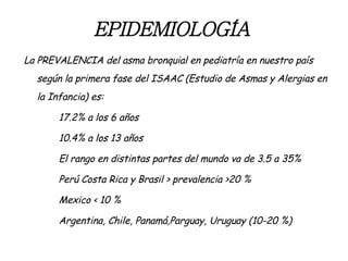 EPIDEMIOLOGÍA La PREVALENCIA del asma bronquial en pediatría en nuestro país según la primera fase del ISAAC (Estudio de Asmas y Alergias en la Infancia) es: 17.2% a los 6 años 10.4% a los 13 años El rango en distintas partes del mundo va de 3.5 a 35% Perú Costa Rica y Brasil > prevalencia >20 % Mexico < 10 % Argentina, Chile, Panamá,Parguay, Uruguay (10-20 %)  