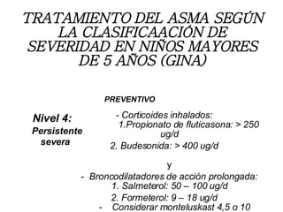 TRATAMIENTO DEL ASMA SEGÚN LA CLASIFICAACIÓN DE SEVERIDAD EN NIÑOS MAYORES DE 5 AÑOS (GINA) - Corticoides inhalados:   1.Propionato de fluticasona: > 250 ug/d 2. Budesonida: > 400 ug/d   y     -  Broncodilatadores de acción prolongada: 1. Salmeterol: 50 – 100 ug/d 2. Formeterol: 9 – 18 ug/d   -  Considerar monteluskast 4,5 o 10 mg/d Nivel 4:    Persistente severa PREVENTIVO 