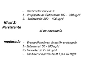 Corticoides inhalados: 1.  -  Propionato de fluticasona: 100 -  250 ug/d 2.  -  Budesonida: 200 -  400 ug/d   si es necesario         -  Broncodilatadores de acción prolongada: 1. -  Salmeterol: 50 – 100 ug/d 2. -  Formeterol: 9 – 18 ug/d -  Considerar monteluskast 4,5 o  10 mg/d Nivel 3:   Persistente    moderada 