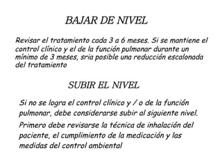 BAJAR DE NIVEL Revisar el tratamiento cada 3 a 6 meses. Si se mantiene el control clínico y el de la función pulmonar durante un mínimo de 3 meses, sria posible una reducción escalonada del tratamiento SUBIR EL NIVEL Si no se logra el control clínico y / o de la función pulmonar, debe considerarse subir al siguiente nivel. Primero debe revisarse la técnica de inhalación del paciente, el cumplimiento de la medicación y las medidas del control ambiental 