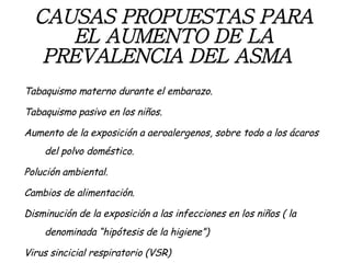 CAUSAS PROPUESTAS PARA EL AUMENTO DE LA PREVALENCIA   DEL ASMA   Tabaquismo materno durante el embarazo. Tabaquismo pasivo en los niños. Aumento de la exposición a aeroalergenos, sobre todo a los ácaros del polvo doméstico. Polución ambiental. Cambios de alimentación. Disminución de la exposición a las infecciones en los niños ( la denominada “hipótesis de la higiene”) Virus sincicial respiratorio (VSR) 