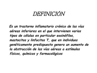 Es un trastorno inflamatorio crónico de las vías aéreas inferiores en el que intervienen varios tipos de células en particular eosinófilos, mastocitos y linfocitos T, que en individuos genéticamente predispuesto genera un aumento de la obstrucción de las vías aéreas a estímulos físicos, químicos y farmacológicos DEFINICIÓN 