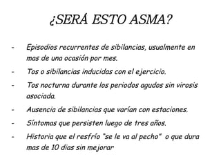 ¿SERÁ ESTO ASMA? Episodios recurrentes de sibilancias, usualmente en mas de una ocasión por mes. Tos o sibilancias inducidas con el ejercicio. Tos nocturna durante los periodos agudos sin virosis asociada. Ausencia de sibilancias que varían con estaciones. Síntomas que persisten luego de tres años. Historia que el resfrío “se le va al pecho”  o que dura mas de 10 dias sin mejorar 