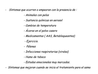 Síntomas que ocurren o empeoran con la presencia de : - Animales con pelos - Sustancia químicas en aerosol - Cambios de temperatura - Ácaros en el polvo casero - Medicamentos ( AAS, Betabloqueantes) - Ejercicio. -  Pólenes - Infecciones respiratorias (virales) - Humo de tabaco - Estados emocionales muy marcados. -  Síntomas que mejoran cuando se inicia el tratamiento para el asma 