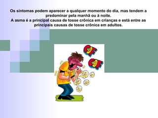 Os sintomas podem aparecer a qualquer momento do dia, mas tendem a predominar pela manhã ou à noite. A asma é a principal causa de tosse crônica em crianças e está entre as principais causas de tosse crônica em adultos. 