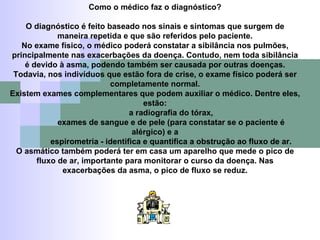 Como o médico faz o diagnóstico? O diagnóstico é feito baseado nos sinais e sintomas que surgem de maneira repetida e que são referidos pelo paciente. No exame físico, o médico poderá constatar a sibilância nos pulmões, principalmente nas exacerbações da doença. Contudo, nem toda sibilância é devido à asma, podendo também ser causada por outras doenças. Todavia, nos indivíduos que estão fora de crise, o exame físico poderá ser completamente normal. Existem exames complementares que podem auxiliar o médico. Dentre eles, estão: a radiografia do tórax, exames de sangue e de pele (para constatar se o paciente é alérgico) e a espirometria - identifica e quantifica a obstrução ao fluxo de ar. O asmático também poderá ter em casa um aparelho que mede o pico de fluxo de ar, importante para monitorar o curso da doença. Nas exacerbações da asma, o pico de fluxo se reduz. 
