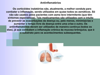 Antiinflamatórios Os corticóides inalatórios são, atualmente, a melhor conduta para combater a inflamação, sendo utilizados em quase todos os asmáticos. Só não são usados pelos pacientes com asma leve intermitente (que têm sintomas esporádicos). Tais medicamentos são utilizados com o intuito de prevenir as exacerbações da doença ou, pelo menos, minimizá-las e aumentar o tempo livre da doença entre uma crise e outra. Os antiinflamatórios devem ser utilizados de maneira contínua (todos os dias), já que combatem a inflamação crônica da mucosa brônquica, que é o substrato para os acontecimentos subsequentes. 