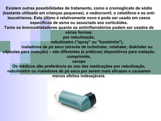 Existem outras possibilidades de tratamento, como o cromoglicato de sódio (bastante utilizado em crianças pequenas), o nedocromil, o cetotifeno e os anti-leucotrienos. Este último é relativamente novo e pode ser usado em casos específicos de asma ou associado aos corticóides. Tanto os broncodilatadores quanto os antiinflamatórios podem ser usados de várias formas: por nebulização, nebulímetro ("spray" ou "bombinha"), inaladores de pó seco (através de turbohaler, rotahaler, diskhaler ou cápsulas para inalação) – são diferentes (e práticos) dispositivos para inalação, comprimido, xarope Os médicos dão preferência ao uso das medicações por nebulização, nebulímetro ou inaladores de pó seco por serem mais eficazes e causarem menos efeitos indesejáveis. 