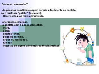 Como se desenvolve? As pessoas asmáticas reagem demais e facilmente ao contato com qualquer "gatilho" (estímulo). Dentre estes, os mais comuns são: alterações climáticas, o contato com a poeira doméstica, mofo, pólen, cheiros fortes, pêlos de animais, gripes ou resfriados, fumaça, ingestão de alguns alimentos ou medicamentos. 