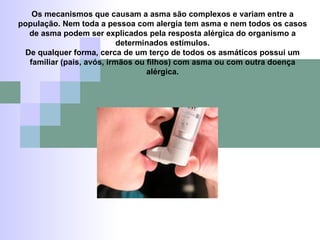 Os mecanismos que causam a asma são complexos e variam entre a população. Nem toda a pessoa com alergia tem asma e nem todos os casos de asma podem ser explicados pela resposta alérgica do organismo a determinados estímulos. De qualquer forma, cerca de um terço de todos os asmáticos possui um familiar (pais, avós, irmãos ou filhos) com asma ou com outra doença alérgica. 