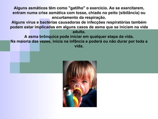 Alguns asmáticos têm como "gatilho" o exercício. Ao se exercitarem, entram numa crise asmática com tosse, chiado no peito (sibilância) ou encurtamento da respiração. Alguns vírus e bactérias causadoras de infecções respiratórias também podem estar implicadas em alguns casos de asma que se iniciam na vida adulta. A asma brônquica pode iniciar em qualquer etapa da vida. Na maioria das vezes, inicia na infância e poderá ou não durar por toda a vida. 
