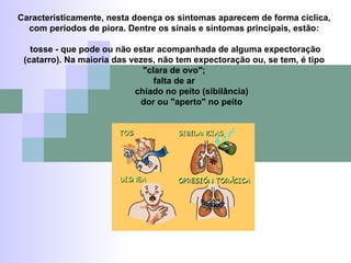 Caracteristicamente, nesta doença os sintomas aparecem de forma cíclica, com períodos de piora. Dentre os sinais e sintomas principais, estão: tosse - que pode ou não estar acompanhada de alguma expectoração (catarro). Na maioria das vezes, não tem expectoração ou, se tem, é tipo "clara de ovo"; falta de ar chiado no peito (sibilância) dor ou "aperto" no peito 