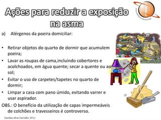 Ações para reduzir a exposição na asmaAlérgenos da poeira domiciliar:Retirar objetos do quarto de dormir que acumulem poeira;Lavar as roupas de cama,incluindo cobertores e acolchoados, em água quente; secar a quente ou ao sol;Evitar o uso de carpetes/tapetes no quarto de dormir;Limpar a casa com pano úmido, evitando varrer e usar aspirador.OBS.: O benefício da utilização de capas impermeáveis de colchões e travesseiros é controverso.