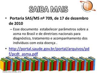 SAIBA MAISPortaria SAS/MS nº 709, de 17 de dezembro de 2010 Esse documento  estabelecer parâmetros sobre a asma no Brasil e de diretrizes nacionais para diagnóstico, tratamento e acompanhamento dos indivíduos com esta doença .http://portal.saude.gov.br/portal/arquivos/pdf/pcdt_asma.pdf