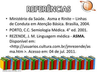 REFERÊNCIASMinistério da Saúde.  Asma e Rinite – Linhas de Conduta em Atenção Básica. Brasília, 2004.PORTO, C.C. Semiologia Médica. 4° ed. 2001.REZENDE, J. M. Linguagem médica - ASMA. Disponível em: <http://usuarios.cultura.com.br/jmrezende/asma.htm >. Acesso em: 04 de jul. 2011.