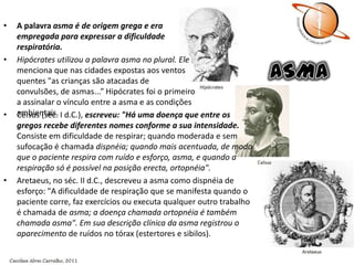 A palavra asma é de origem grega e era empregada para expressar a dificuldade respiratória. Hipócrates utilizou a palavra asma no plural. Elemenciona que nas cidades expostas aos ventos quentes "as crianças são atacadas de convulsões, de asmas...” Hipócrates foi o primeiro a assinalar o vínculo entre a asma e as condições ambientais.ASMACelsus (séc. I d.C.), escreveu: "Há uma doença que entre os gregos recebe diferentes nomes conforme a sua intensidade. Consiste em dificuldade de respirar; quando moderada e sem sufocação é chamada dispnéia; quando mais acentuada, de modo que o paciente respira com ruído e esforço, asma, e quando a respiração só é possível na posição erecta, ortopnéia".