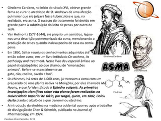 Aretaeus, no séc. II d.C., descreveu a asma como dispnéia de esforço: "A dificuldade de respiração que se manifesta quando o paciente corre, faz exercícios ou executa qualquer outro trabalho é chamada de asma; a doença chamada ortopnéia é também chamada asma". Em sua descrição clínica da asma registrou o aparecimento de ruídos no tórax (estertores e sibilos).GirolamoCardano, no início do século XVI, obteve grande fama ao curar o arcebispo de St. Andrews de uma afecção pulmonar que ele julgava fosse tuberculose e que, na realidade, era asma. O sucesso do tratamento foi devido em grande parte à substituição do leito de penas por outro de seda.Van Helmont (1577-1644), ele próprio um asmático, legou-nos uma descrição pormenorizada da asma, mencionando a produção de crises quando inalava poeira de casa ou comia peixe.Em 1860, Salter reuniu os conhecimentos adquiridos até então sobre asma, em um livro intitulado On asthma, its pathology and treatment. Neste livro deu especial ênfase ao papel etiopatogênico ao que chamou de "emanações animais". Refere-se especialmente ao gato, cão, coelho, cavalo e boi“.ASMAOs chineses, há cerca de 4.000 anos, já tratavam a asma com um preparado de uma planta nativa na Mongólia, por eles chamada Ma Huang, e que foi identificada à Ephedravulgaris. As primeiras investigações científicas sobre esta planta foram realizadas na Universidade Imperial de Tokio, por Nagai, quem, em 1887, isolou desta planta o alcalóide a que denominou efedrina.