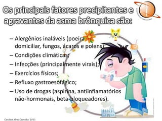 Os principais fatores precipitantes e agravantes da asma brônquica são:Alergênios inaláveis (poeira domiciliar, fungos, ácaros e polens);Condições climáticas;Infecções (principalmente virais);Exercícios físicos; Refluxo gastroesofágico;Uso de drogas (aspirina, antiinflamatórios não-hormonais, beta-bloqueadores).