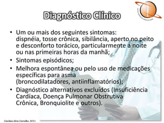 Diagnóstico ClínicoUm ou mais dos seguintes sintomas: dispnéia, tosse crônica, sibilância, aperto no peito e desconforto torácico, particularmente a noite ou nas primeiras horas da manhã;Sintomas episódicos;Melhora espontânea ou pelo uso de medicações específicas para asma (broncodilatadores, antiinflamatórios);Diagnóstico alternativos excluídos (Insuficiência Cardíaca, Doença Pulmonar Obstrutiva Crônica, Bronquiolite e outros).