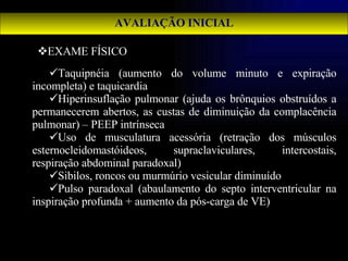 AVALIAÇÃO INICIAL EXAME FÍSICO Taquipnéia (aumento do volume minuto e expiração incompleta) e taquicardia Hiperinsuflação pulmonar (ajuda os brônquios obstruídos a permanecerem abertos, as custas de diminuição da complacência pulmonar) – PEEP intrínseca Uso de musculatura acessória (retração dos músculos esternocleidomastóideos, supraclaviculares, intercostais, respiração abdominal paradoxal) Sibilos, roncos ou murmúrio vesicular diminuído Pulso paradoxal (abaulamento do septo interventricular na inspiração profunda + aumento da pós-carga de VE) 