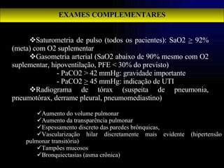 EXAMES COMPLEMENTARES Saturometria de pulso (todos os pacientes): SaO2  >  92% (meta) com O2 suplementar Gasometria arterial (SaO2 abaixo de 90% mesmo com O2 suplementar, hipoventilação, PFE < 30% do previsto) - PaCO2 > 42 mmHg: gravidade importante - PaCO2  >  45 mmHg: indicação de UTI Radiograma de tórax (suspeita de pneumonia, pneumotórax, derrame pleural, pneumomediastino) Aumento do volume pulmonar Aumento da transparência pulmonar Espessamento discreto das paredes brônquicas,  Vascularização hilar discretamente mais evidente (hipertensão pulmonar transitória) Tampões mucosos Bronquiectasias (asma crônica) 