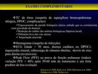 EXAMES COMPLEMENTARES TC de tórax (suspeita de aspergilose broncopulmonar alérgica, DPOC, complicações) Hemograma (suspeita de infecção) ECG (idade > 50 anos, doença cardíaca ou DPOC): taquicardia sinusal, sobrecarga de câmaras direitas,  desvio de eixo para direita (reversíveis) Peak Flow (PFE) ou prova de função pulmonar (todos): variação PFE > 40% após 30-60 min de tratamento é um forte preditor de boa evolução Karras et al. 2000; Kelly et al. 2004; McCarren et al. 2000; Rodrigo et al. 2004; Weber et al.   Espessamento da parede brônquica (único achado que se correlaciona com gravidade da doença) Redução do calibre das artérias brônquicas (hipóxia local) Dilatação leve das vias aéreas Impactação mucoide 
