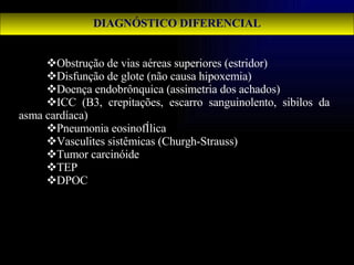 DIAGNÓSTICO DIFERENCIAL Obstrução de vias aéreas superiores (estridor) Disfunção de glote (não causa hipoxemia) Doença endobrônquica (assimetria dos achados) ICC (B3, crepitações, escarro sanguinolento, sibilos da asma cardíaca) Pneumonia eosinofÍlica Vasculites sistêmicas (Churgh-Strauss) Tumor carcinóide TEP DPOC 
