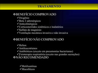 TRATAMENTO BENEFÍCIO COMPROVADO BENEFÍCIO NÃO COMPROVADO NÃO RECOMENDADO Oxigênio Beta 2 adrenérgicos Anticolinérgicos Corticosteróides sistêmicos e inalatórios Sulfato de magnésio Ventilação mecânica invasiva e não invasiva Heliox Antileucotrienos Antibióticos (exceto em pneumonias bacterianas) Fisioterapia respiratória (exceto nas grandes secreções) Metilxantinas Mucolíticos 