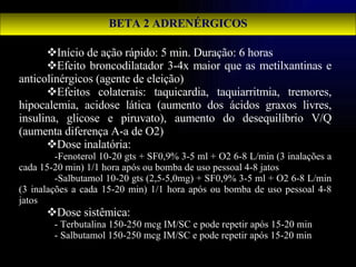 BETA 2 ADRENÉRGICOS Início de ação rápido: 5 min. Duração: 6 horas Efeito broncodilatador 3-4x maior que as metilxantinas e anticolinérgicos (agente de eleição) Efeitos colaterais: taquicardia, taquiarritmia, tremores, hipocalemia, acidose lática (aumento dos ácidos graxos livres, insulina, glicose e piruvato), aumento do desequilíbrio V/Q (aumenta diferença A-a de O2) Dose inalatória:  -Fenoterol 10-20 gts + SF0,9% 3-5 ml + O2 6-8 L/min (3 inalações a cada 15-20 min) 1/1 hora após ou bomba de uso pessoal 4-8 jatos -Salbutamol 10-20 gts (2,5-5,0mg) + SF0,9% 3-5 ml + O2 6-8 L/min (3 inalações a cada 15-20 min) 1/1 hora após ou bomba de uso pessoal 4-8 jatos Dose sistêmica: - Terbutalina 150-250 mcg IM/SC e pode repetir após 15-20 min - Salbutamol 150-250 mcg IM/SC e pode repetir após 15-20 min 