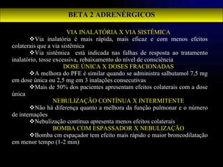 BETA 2 ADRENÉRGICOS VIA INALATÓRIA X VIA SISTÊMICA Via inalatória é mais rápida, mais eficaz e com menos efeitos colaterais que a via sistêmica Via sistêmica  está indicada nas falhas de resposta ao tratamento inalatório, tosse excessiva, rebaixamento do nível de consciência DOSE ÚNICA X DOSES FRACIONADAS A melhora do PFE é similar quando se administra salbutamol 7,5 mg em dose única ou 2,5 mg em 3 inalações consecutivas Mais de 50% dos pacientes apresentam efeitos colaterais com a dose única NEBULIZAÇÃO CONTÍNUA X INTERMITENTE Não há diferença quanto a melhora da função pulmonar e o número de internações Nebulização continua apresenta menos efeitos colaterais BOMBA COM ESPASSADOR X NEBULIZAÇÃO Bomba cm espaçador tem efeito mais rápido e maior broncodilatação em menor tempo (1-2 min) 