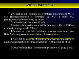 ANTICOLINÉRGICOS A acetilcolina estimula os receptores muscarínicos M1 e M3 (broncoconstrição e liberação de NO) e inibe M2 (broncoconstrição e secreção de muco Início de ação lento: 60-90 min Potência broncodiltadora média (aumenta 15% da PFE) e é considerado agente de 2ª linha Promovem beneficio adicional quando associados aos Beta 2 adrenérgicos e não aumentam efeitos colaterais Após 60-90 min, há diminuição da taxa de internação e melhora significativa na função pulmonar (> 50ml/min na PFE) Dose recomendada: Brometo de Ipratrópio 40 gts (5,0 mg) Plotnick and Ducharme 2000; Rodrigo and Castro-Rodriguez 2005 