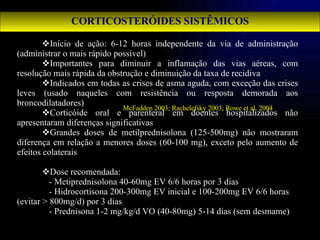 CORTICOSTERÓIDES SISTÊMICOS Início de ação: 6-12 horas independente da via de administração (administrar o mais rápido possível) Importantes para diminuir a inflamação das vias aéreas, com resolução mais rápida da obstrução e diminuição da taxa de recidiva Indicados em todas as crises de asma aguda, com exceção das crises leves (usado naqueles com resistência ou resposta demorada aos broncodilatadores) Corticóide oral e parenteral em doentes hospitalizados não apresentaram diferenças significativas Grandes doses de metilprednisolona (125-500mg) não mostraram diferença em relação a menores doses (60-100 mg), exceto pelo aumento de efeitos colaterais Dose recomendada: - Metiprednisolona 40-60mg EV 6/6 horas por 3 dias - Hidrocortisona 200-300mg EV inicial e 100-200mg EV 6/6 horas (evitar > 800mg/d) por 3 dias - Prednisona 1-2 mg/kg/d VO (40-80mg) 5-14 dias (sem desmame) McFadden 2003; Rachelefsky 2003; Rowe et al. 2004 