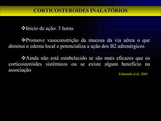 CORTICOSTERÓIDES INALATÓRIOS Inicio de ação: 3 horas Promove vasoconstrição da mucosa da via aérea o que diminui o edema local e potencializa a ação dos B2 adrenérgicos Ainda não está estabelecido se são mais eficazes que os corticosteróides sistêmicos ou se existe algum benefício na associação Edmonds et al. 2003 