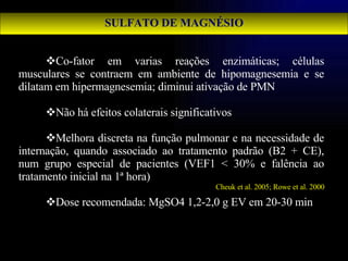 SULFATO DE MAGNÉSIO Co-fator em varias reações enzimáticas; células musculares se contraem em ambiente de hipomagnesemia e se dilatam em hipermagnesemia; diminui ativação de PMN Não há efeitos colaterais significativos Melhora discreta na função pulmonar e na necessidade de internação, quando associado ao tratamento padrão (B2 + CE), num grupo especial de pacientes (VEF1 < 30% e falência ao tratamento inicial na 1ª hora)  Dose recomendada: MgSO4 1,2-2,0 g EV em 20-30 min Cheuk et al. 2005; Rowe et al. 2000 