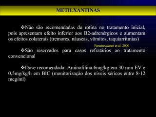 METILXANTINAS Não são recomendadas de rotina no tratamento inicial, pois apresentam efeito inferior aos B2-adrenérgicos e aumentam os efeitos colaterais (tremores, náuseas, vômitos, taquiarritmias) São reservados para casos refratários ao tratamento convencional Dose recomendada: Aminofilina 6mg/kg em 30 min EV e 0,5mg/kg/h em BIC (monitorização dos níveis séricos entre 8-12 mcg/ml)  Parameswaran et al. 2000 