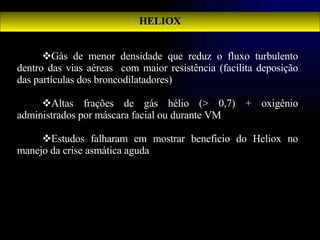 HELIOX Gás de menor densidade que reduz o fluxo turbulento dentro das vias aéreas  com maior resistência (facilita deposição das partículas dos broncodilatadores) Altas frações de gás hélio (> 0,7) + oxigênio administrados por máscara facial ou durante VM Estudos falharam em mostrar beneficio do Heliox no manejo da crise asmática aguda 