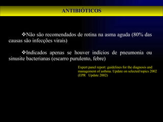 ANTIBIÓTICOS Não são recomendados de rotina na asma aguda (80% das causas são infecções virais) Indicados apenas se houver indícios de pneumonia ou sinusite bacterianas (escarro purulento, febre) Expert panel report: guidelines for the diagnosis and management of asthma.  Update on selected topics 2002 (EPR⎯Update 2002) 